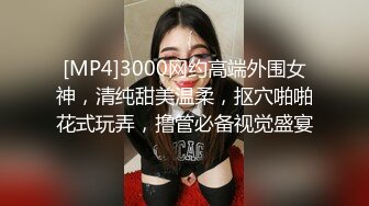 [MP4]3000网约高端外围女神，清纯甜美温柔，抠穴啪啪花式玩弄，撸管必备视觉盛宴