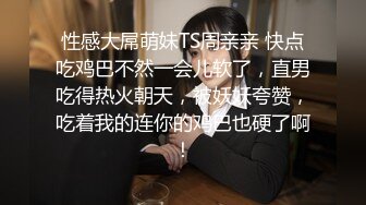 性感大屌萌妹TS周亲亲 快点吃鸡巴不然一会儿软了，直男吃得热火朝天，被妖妖夸赞，吃着我的连你的鸡巴也硬了啊！