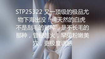 STP25322 又一顶级的极品尤物下海出没！纯天然的白虎 不是刮毛的那种，是不长毛的那种，曾经超火，罕见粉嫩美穴，更极度诱惑