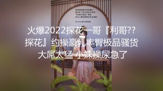 火爆2022探花一哥『利哥??探花』约操豪乳丰臀极品骚货 大屌太猛 小妹操尿急了