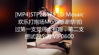 [MP4]STP28479 ED Mosaic 欢乐打炮场Muna感谢祭!拍过第一支觉得太有趣，第二支想试四个男 VIP0600