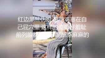 红边黑丝伪娘 废鸡鸡塞在自己屁穴里 这样的姿势好羞耻 前列腺都疏通了呢酥酥麻麻的