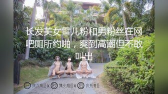 长发美女雪儿粉和男粉丝在网吧厕所约啪，爽到高潮但不敢叫出