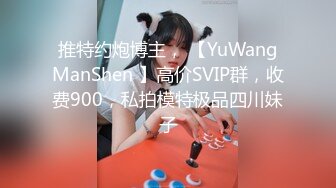 推特约炮博主， 【YuWangManShen 】高价SVIP群，收费900，私拍模特极品四川妹子