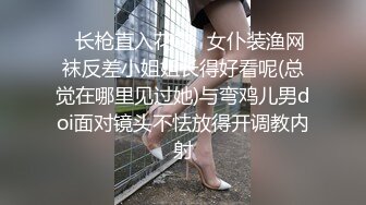 ✿长枪直入花芯✿女仆装渔网袜反差小姐姐长得好看呢(总觉在哪里见过她)与弯鸡儿男doi面对镜头不怯放得开调教内射