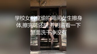 学校女浴室偷拍隔间女生擦身体,擦完后还掰,开阴道看一下里面洗干净没有