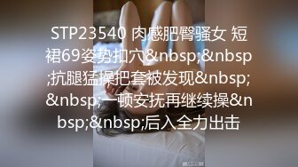 STP23540 肉感肥臀骚女 短裙69姿势扣穴&nbsp;&nbsp;抗腿猛操把套被发现&nbsp;&nbsp;一顿安抚再继续操&nbsp;&nbsp;后入全力出击