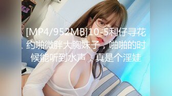 [MP4/952MB]10-5利仔寻花约啪微胖大胸妹子，啪啪的时候能听到水声，真是个淫娃