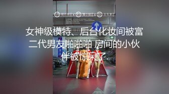 女神级模特、后台化妆间被富二代男友啪啪啪 房间的小伙伴被惊呆了.