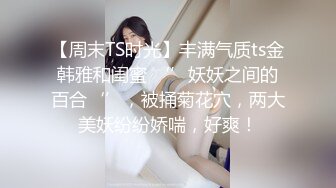 【周末TS时光】丰满气质ts金韩雅和闺蜜 ‘’妖妖之间的百合‘’，被捅菊花穴，两大美妖纷纷娇喘，好爽！