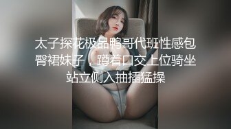 太子探花极品鸭哥代班性感包臀裙妹子，蹲着口交上位骑坐站立侧入抽插猛操