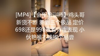 [MP4]【会所培训师】鸡头哥新货不断 新到三个极品 定价698还是998就看今夜表现 小伙艳福不浅挨个品尝