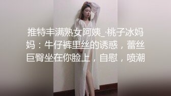 推特丰满熟女阿姨_·桃子冰妈妈：牛仔裤里丝的诱惑，蕾丝巨臀坐在你脸上，自慰，喷潮