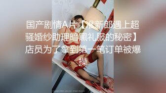 国产剧情A片【准新郎遇上超骚婚纱助理暗黑礼服的秘密】店员为了拿到第一笔订单被爆操