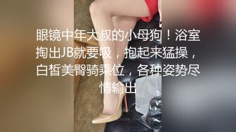 眼镜中年大叔的小母狗！浴室掏出JB就要吸，抱起来猛操，白皙美臀骑乘位，各种姿势尽情输出