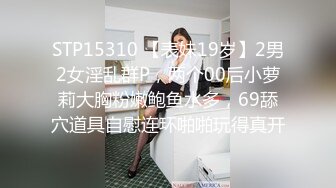 STP15310 【表妹19岁】2男2女淫乱群P，两个00后小萝莉大胸粉嫩鲍鱼水多，69舔穴道具自慰连环啪啪玩得真开