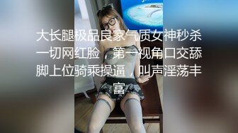 大长腿极品良家气质女神秒杀一切网红脸，第一视角口交舔脚上位骑乘操逼，叫声淫荡丰富