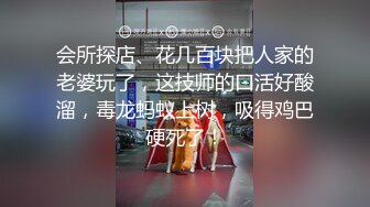 会所探店、花几百块把人家的老婆玩了，这技师的口活好酸溜，毒龙蚂蚁上树，吸得鸡巴硬死了！