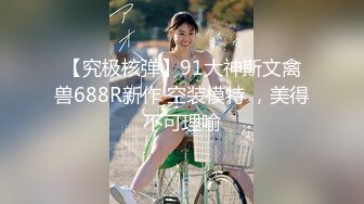 【究极核弹】91大神斯文禽兽688R新作 空装模特 ，美得不可理喻