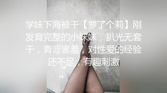 学妹下海被干【萝了个莉】刚发育完整的小妹妹，扒光无套干，青涩害羞，对性爱的经验还不足，有趣刺激