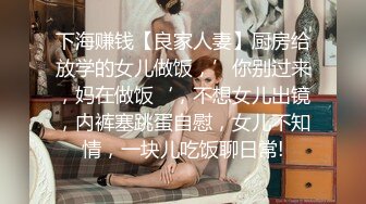 下海赚钱【良家人妻】厨房给放学的女儿做饭，’你别过来，妈在做饭‘，不想女儿出镜，内裤塞跳蛋自慰，女儿不知情，一块儿吃饭聊日常!