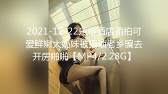 2021-12-22乐橙酒店偷拍可爱鲜嫩大奶妹被猥琐老乡骗去开房啪啪【MP4/2.28G】