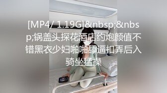 [MP4/ 1.19G]&nbsp;&nbsp;锅盖头探花酒店约炮颜值不错黑衣少妇啪啪舔逼扣弄后入骑坐猛操