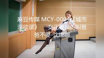 麻豆传媒 MCY-0004《城市淫欲录》❤️女儿被操的叫爸爸不要-沈娜娜