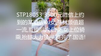 STP18053 3500元微信上约到的某酒店DJ女,身材颜值超一流,互摸掰穴,口交,女上位骑乘,抬腿大力猛操,爽死了.国语!