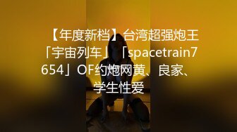 ✨【年度新档】台湾超强炮王「宇宙列车」「spacetrain7654」OF约炮网黄、良家、学生性爱