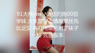 91大神jinx - 酒店约炮00后学妹 大长腿穿上情趣黑丝先玩足交 再打炮最后射了妹子一脸 完整版本