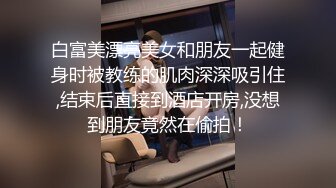 白富美漂亮美女和朋友一起健身时被教练的肌肉深深吸引住,结束后直接到酒店开房,没想到朋友竟然在偷拍！