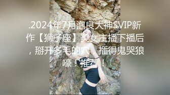 .2024年7月泡良大神SVIP新作【狮子座】美女主播下播后，掰开多毛的穴，插得鬼哭狼嚎！推荐！