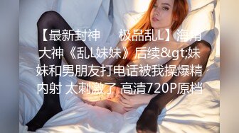 【最新封神❤️极品乱L】海角大神《乱L妹妹》后续&gt;妹妹和男朋友打电话被我操爆精内射 太刺激了 高清720P原档