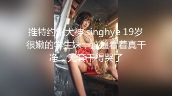 推特约炮大神 singhye 19岁很嫩的学生妹，这逼看着真干净，无套干得哭了