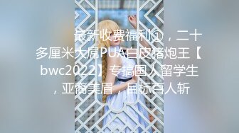 ⚫️⚫️最新收费福利①，二十多厘米大屌PUA白皮猪炮王【bwc2022】专搞国人留学生，亚裔美眉，目标百人斩