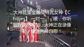 大神花重金跟模特儿女神【Chillies】 一对一，‘喂，你听到我说话吗’，大神正在录像呢，骚逼肉棒自慰！