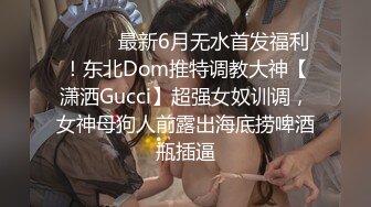 ⚫️⚫️最新6月无水首发福利！东北Dom推特调教大神【潇洒Gucci】超强女奴训调，女神母狗人前露出海底捞啤酒瓶插逼