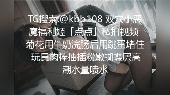 TG搜索:@kbb108 双穴小恶魔福利姬「点点」私拍视频 菊花用牛奶浣肠后用跳蛋堵住 玩具肉棒抽插粉嫩蝴蝶屄高潮水量喷水