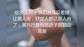 哈尔滨30岁舞蹈教练反差婊让黑人肏，好女人都让黑人肏了，黑鸡巴整根插进子宫颤动高潮