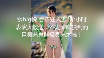 水big悦 吞棒狂人近3个小时表演大放送，不光深喉独到而且舞艺卓群极具艺术感！