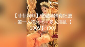 【菲菲啊非】嫩逼妹妹有细腰，第一人称solo＋多人淫乱【100V】 (90)