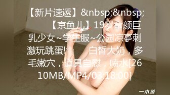 【新片速遞】&nbsp;&nbsp;✨✨✨【京鱼儿】19岁童颜巨乳少女~学生服~公园凉亭刺激玩跳蛋! ✨✨✨白皙大奶，多毛嫩穴，道具自慰，喷水[2610MB/MP4/03:18:00]