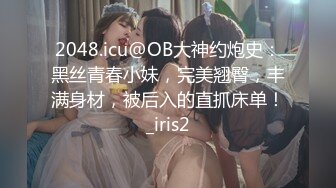 2048.icu@OB大神约炮史：黑丝青春小妹，完美翘臀，丰满身材，被后入的直抓床单！_iris2