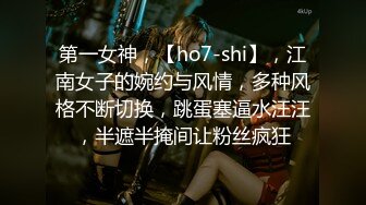 第一女神，【ho7-shi】，江南女子的婉约与风情，多种风格不断切换，跳蛋塞逼水汪汪，半遮半掩间让粉丝疯狂