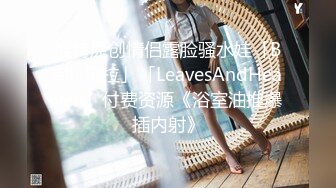 推特原创情侣露脸骚水娃「Bella贝拉」「LeavesAndHeaven」付费资源《浴室油推爆插内射》