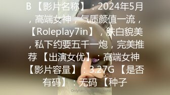 B 【影片名称】：2024年5月，高端女神，气质颜值一流，【Roleplay7in】，肤白貌美，私下约要五千一炮，完美推荐 【出演女优】：高端女神 【影片容量】：3.27G 【是否有码】：无码 【种子