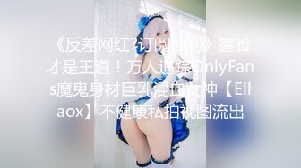 《反差网红?订阅福利》露脸才是王道！万人追踪OnlyFans魔鬼身材巨乳混血女神【Ellaox】不健康私拍视图流出