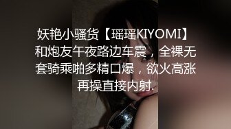 妖艳小骚货【瑶瑶KIYOMI】和炮友午夜路边车震，全裸无套骑乘啪多精口爆，欲火高涨再操直接内射.