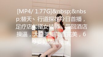 [MP4/ 1.77G]&nbsp;&nbsp;替天丶行道探花今日首播，足疗店勾搭女技师，带回酒店操逼，大白美腿简直完美，69姿势舔逼爆操